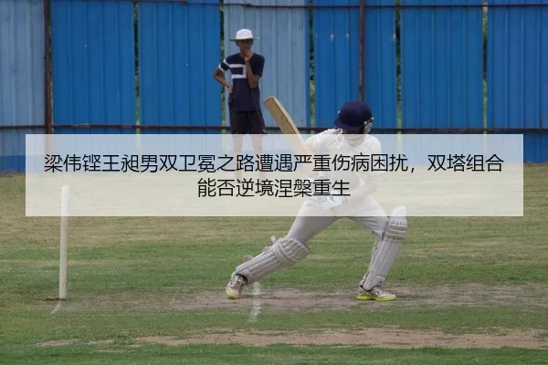 梁伟铿王昶男双卫冕之路遭遇严重伤病困扰，双塔组合能否逆境涅槃重生
