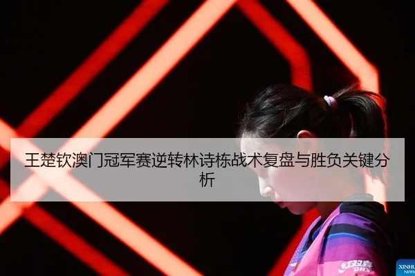王楚钦澳门冠军赛逆转林诗栋战术复盘与胜负关键分析